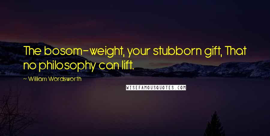 William Wordsworth Quotes: The bosom-weight, your stubborn gift, That no philosophy can lift.