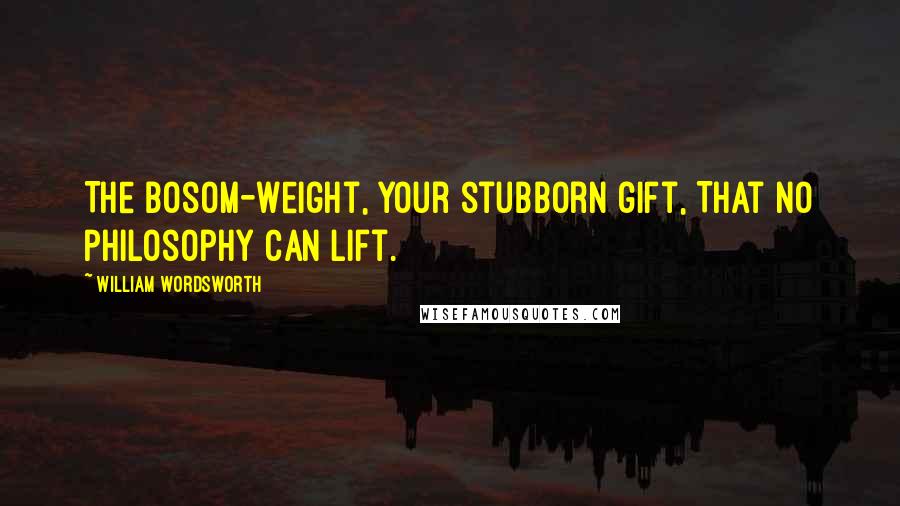 William Wordsworth Quotes: The bosom-weight, your stubborn gift, That no philosophy can lift.