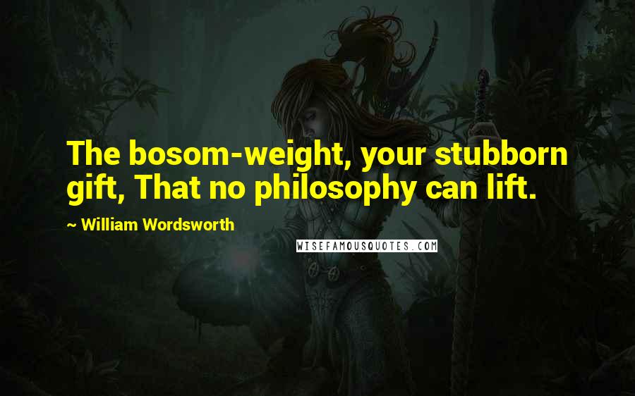 William Wordsworth Quotes: The bosom-weight, your stubborn gift, That no philosophy can lift.