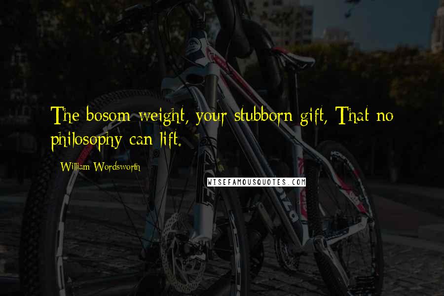 William Wordsworth Quotes: The bosom-weight, your stubborn gift, That no philosophy can lift.