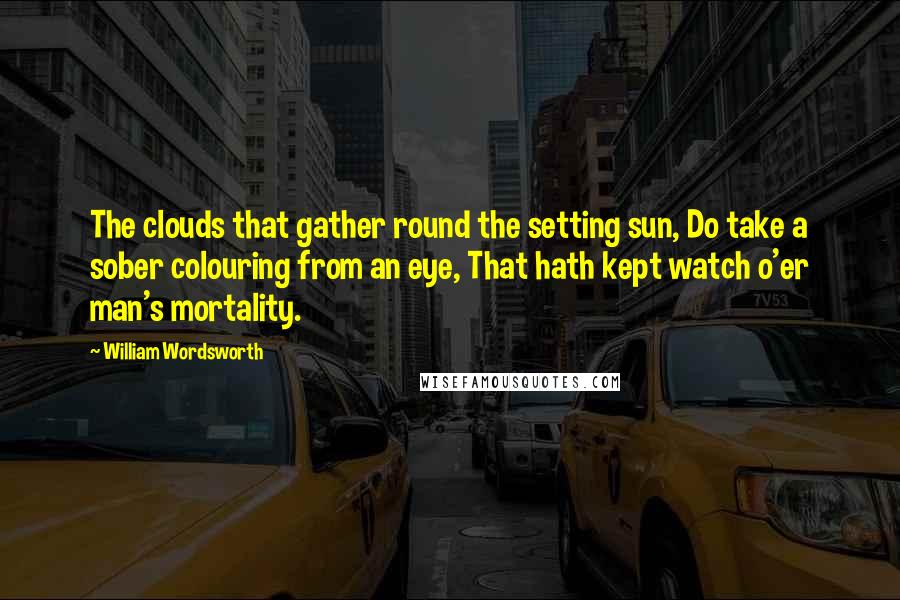 William Wordsworth Quotes: The clouds that gather round the setting sun, Do take a sober colouring from an eye, That hath kept watch o'er man's mortality.