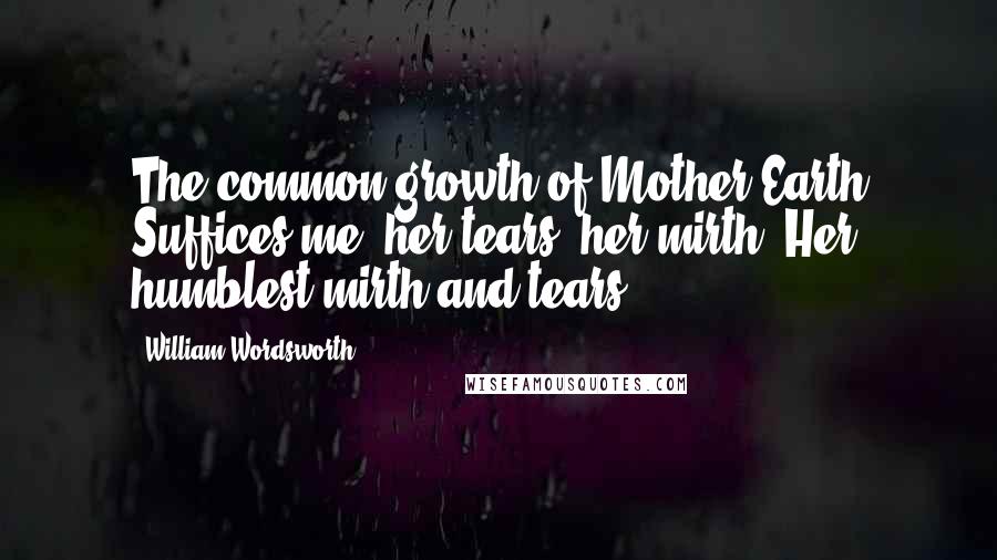 William Wordsworth Quotes: The common growth of Mother Earth Suffices me,-her tears, her mirth, Her humblest mirth and tears.