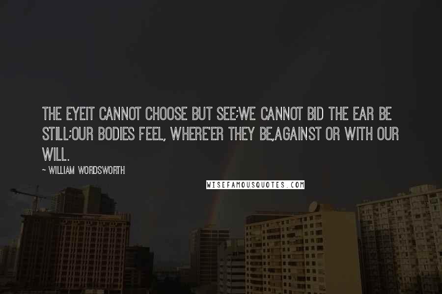 William Wordsworth Quotes: The eyeit cannot choose but see;We cannot bid the ear be still;Our bodies feel, where'er they be,Against or with our will.