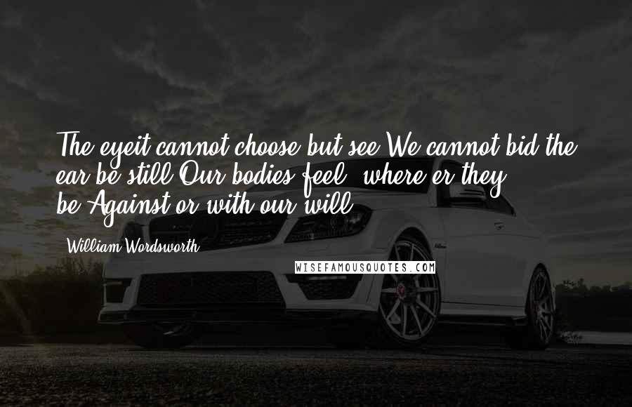 William Wordsworth Quotes: The eyeit cannot choose but see;We cannot bid the ear be still;Our bodies feel, where'er they be,Against or with our will.