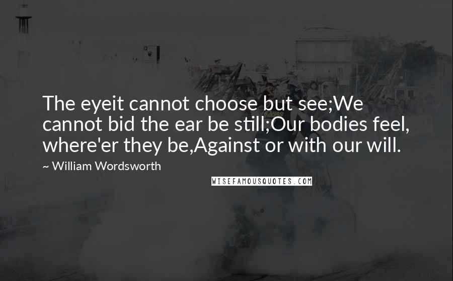 William Wordsworth Quotes: The eyeit cannot choose but see;We cannot bid the ear be still;Our bodies feel, where'er they be,Against or with our will.