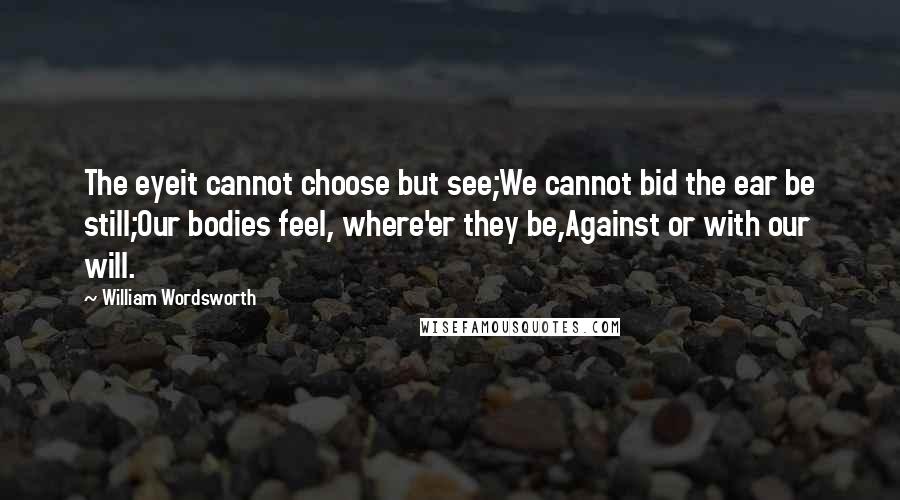 William Wordsworth Quotes: The eyeit cannot choose but see;We cannot bid the ear be still;Our bodies feel, where'er they be,Against or with our will.