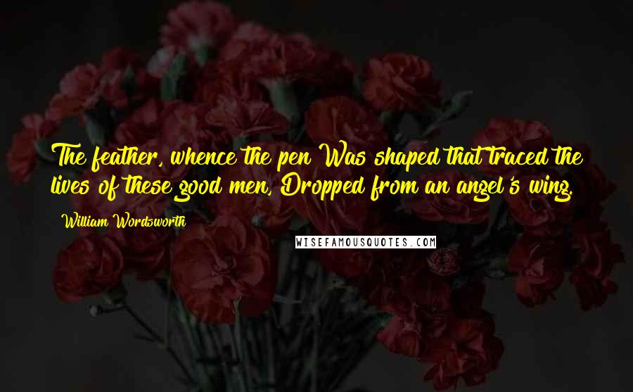 William Wordsworth Quotes: The feather, whence the pen Was shaped that traced the lives of these good men, Dropped from an angel's wing.