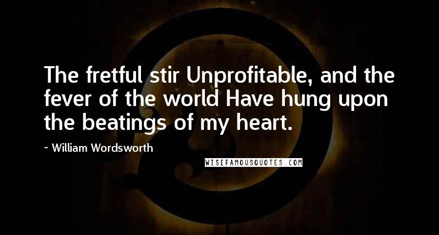 William Wordsworth Quotes: The fretful stir Unprofitable, and the fever of the world Have hung upon the beatings of my heart.