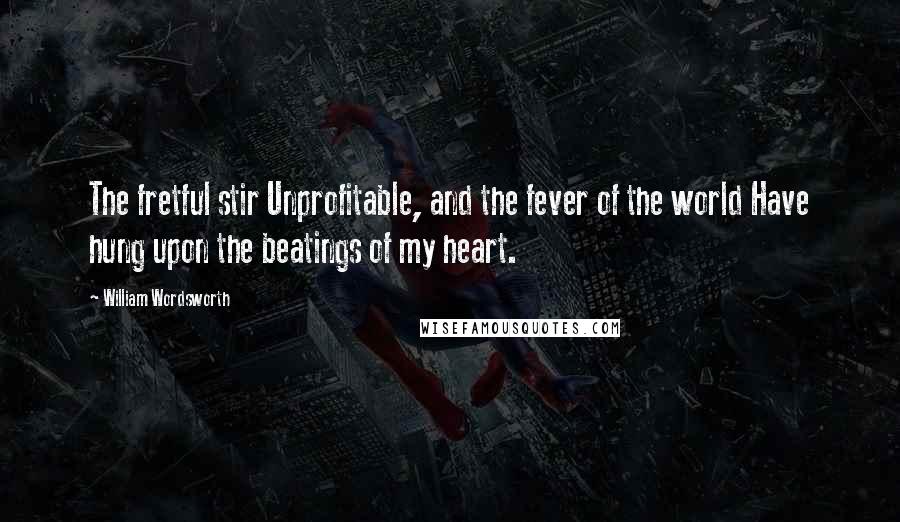 William Wordsworth Quotes: The fretful stir Unprofitable, and the fever of the world Have hung upon the beatings of my heart.