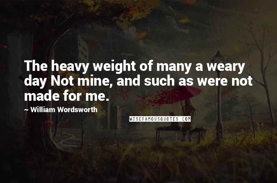 William Wordsworth Quotes: The heavy weight of many a weary day Not mine, and such as were not made for me.