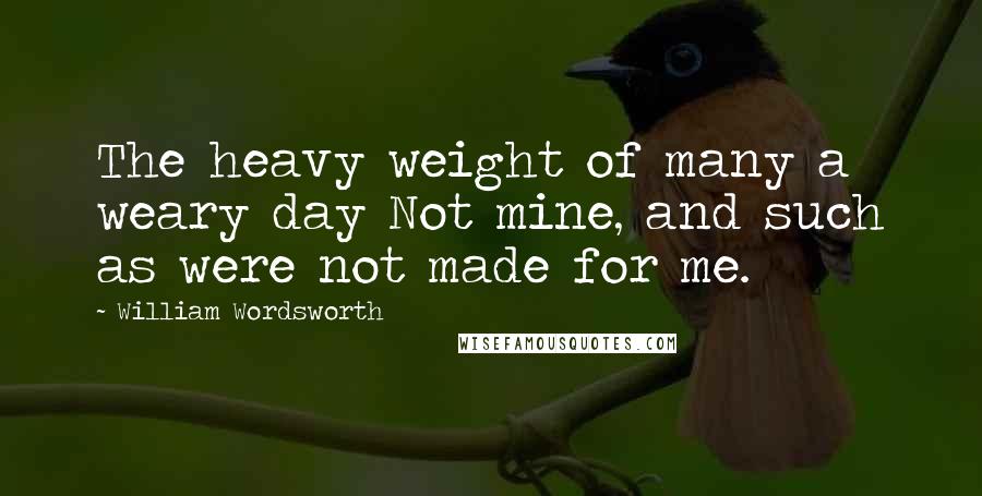 William Wordsworth Quotes: The heavy weight of many a weary day Not mine, and such as were not made for me.