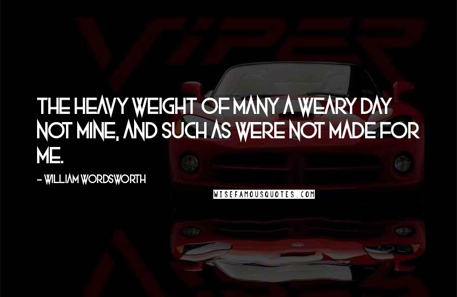 William Wordsworth Quotes: The heavy weight of many a weary day Not mine, and such as were not made for me.