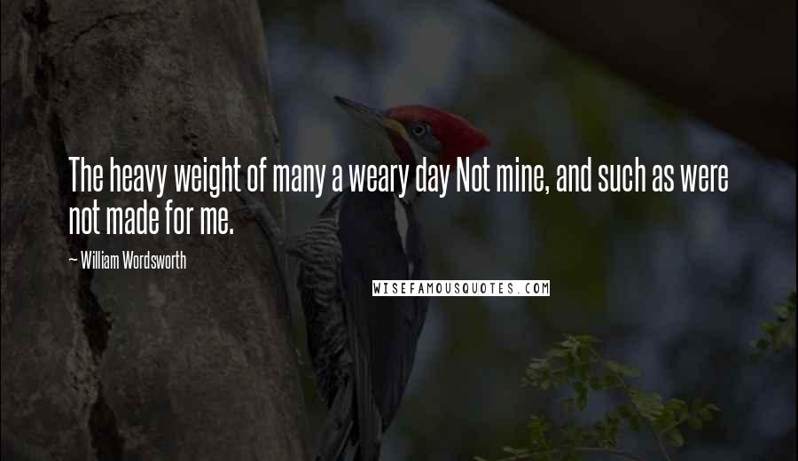 William Wordsworth Quotes: The heavy weight of many a weary day Not mine, and such as were not made for me.