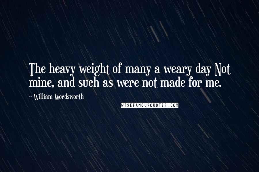 William Wordsworth Quotes: The heavy weight of many a weary day Not mine, and such as were not made for me.