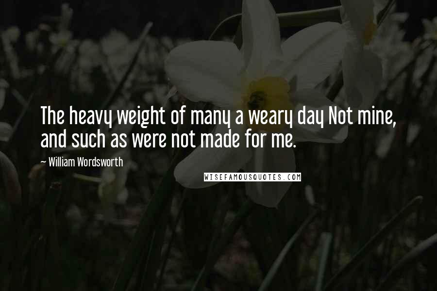 William Wordsworth Quotes: The heavy weight of many a weary day Not mine, and such as were not made for me.