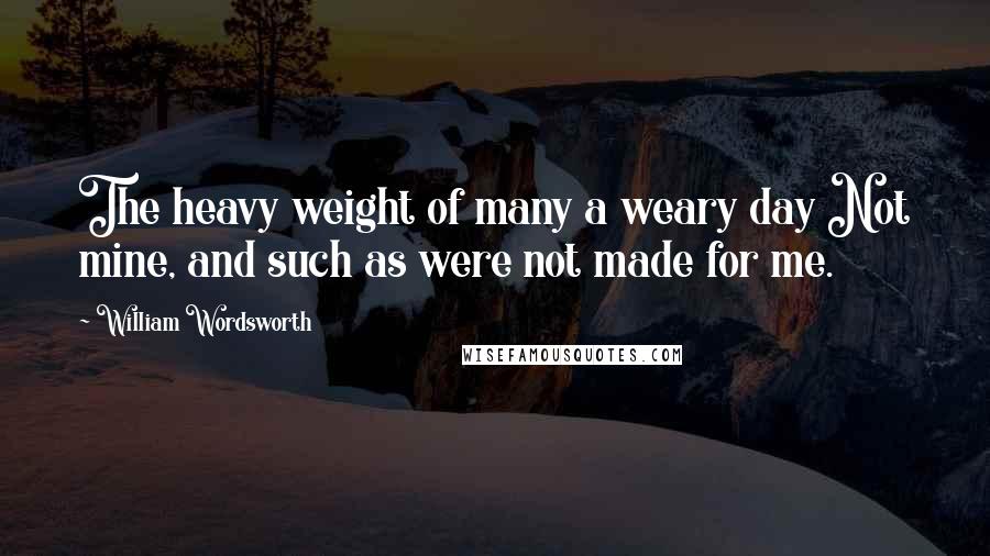 William Wordsworth Quotes: The heavy weight of many a weary day Not mine, and such as were not made for me.