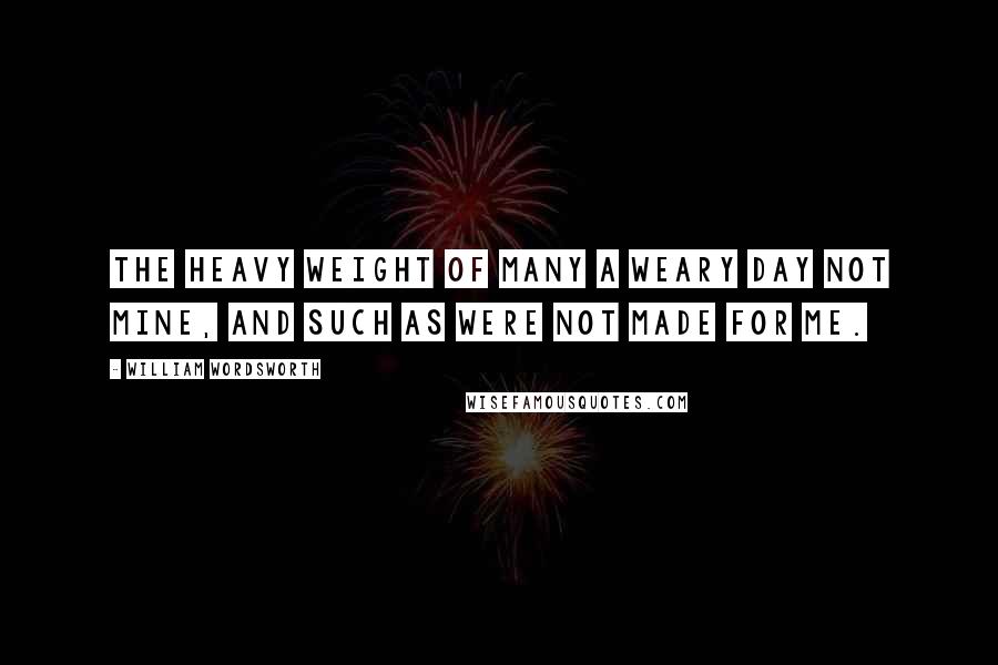 William Wordsworth Quotes: The heavy weight of many a weary day Not mine, and such as were not made for me.