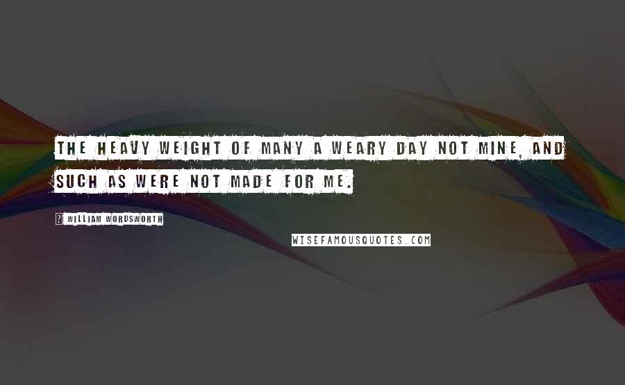 William Wordsworth Quotes: The heavy weight of many a weary day Not mine, and such as were not made for me.