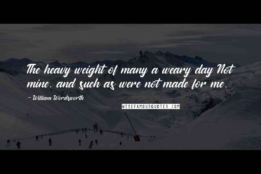 William Wordsworth Quotes: The heavy weight of many a weary day Not mine, and such as were not made for me.