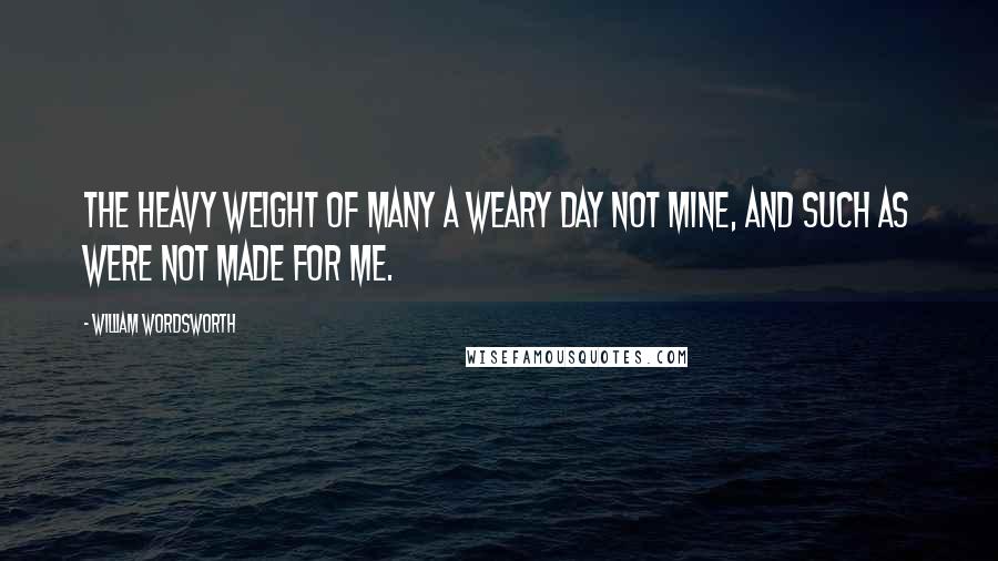 William Wordsworth Quotes: The heavy weight of many a weary day Not mine, and such as were not made for me.