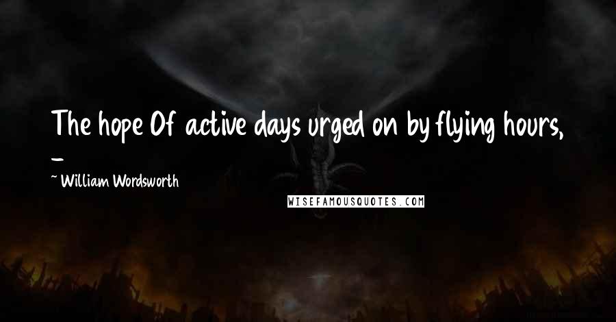 William Wordsworth Quotes: The hope Of active days urged on by flying hours, -