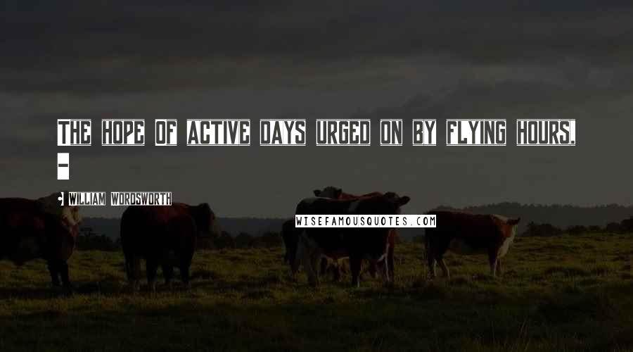 William Wordsworth Quotes: The hope Of active days urged on by flying hours, -