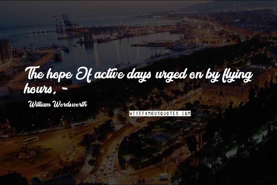 William Wordsworth Quotes: The hope Of active days urged on by flying hours, -