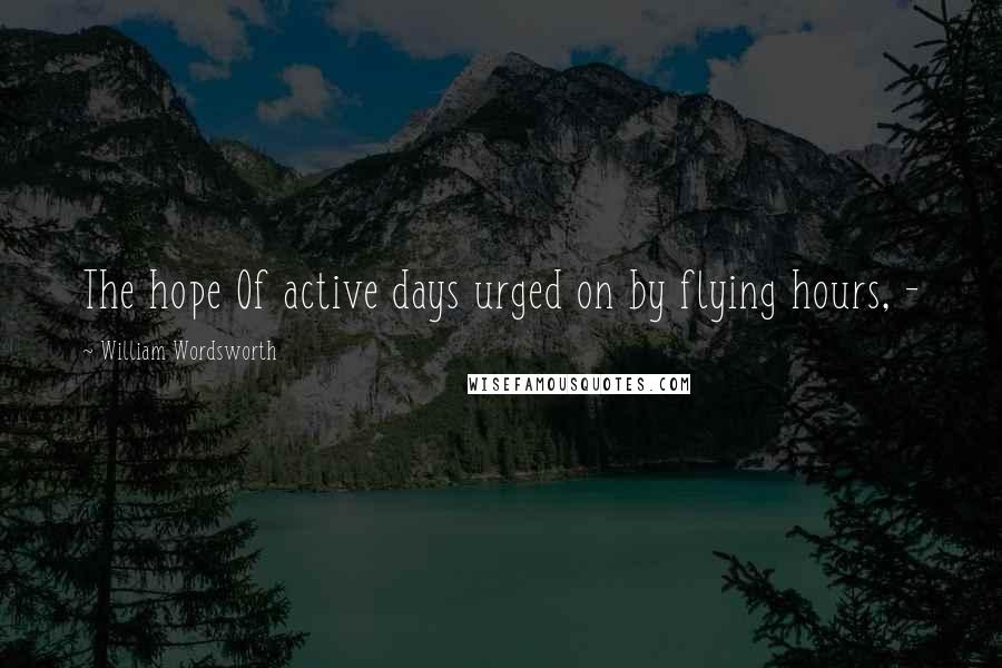 William Wordsworth Quotes: The hope Of active days urged on by flying hours, -