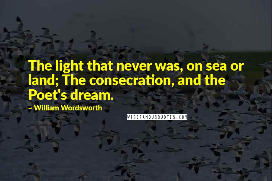 William Wordsworth Quotes: The light that never was, on sea or land; The consecration, and the Poet's dream.