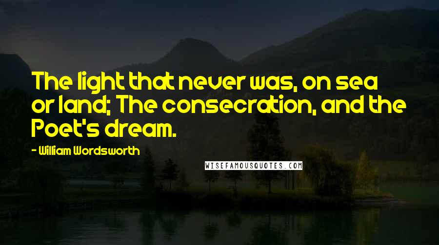 William Wordsworth Quotes: The light that never was, on sea or land; The consecration, and the Poet's dream.