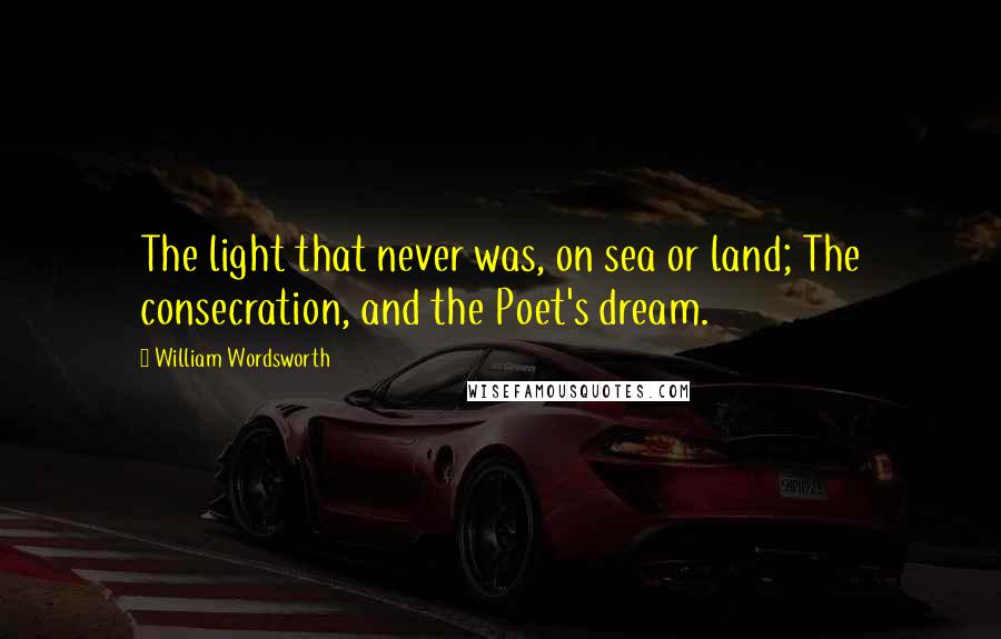 William Wordsworth Quotes: The light that never was, on sea or land; The consecration, and the Poet's dream.