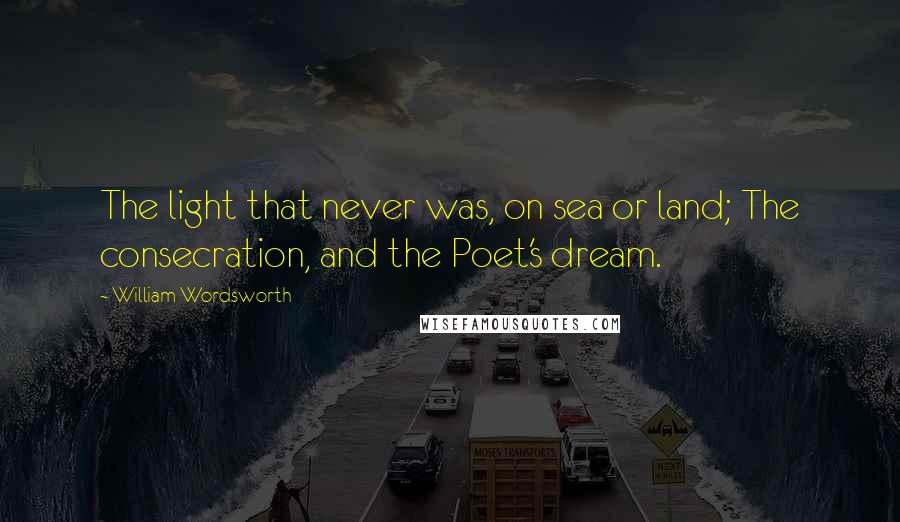 William Wordsworth Quotes: The light that never was, on sea or land; The consecration, and the Poet's dream.