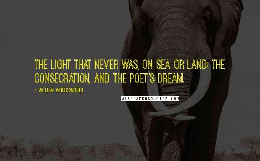 William Wordsworth Quotes: The light that never was, on sea or land; The consecration, and the Poet's dream.