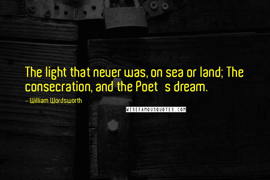 William Wordsworth Quotes: The light that never was, on sea or land; The consecration, and the Poet's dream.