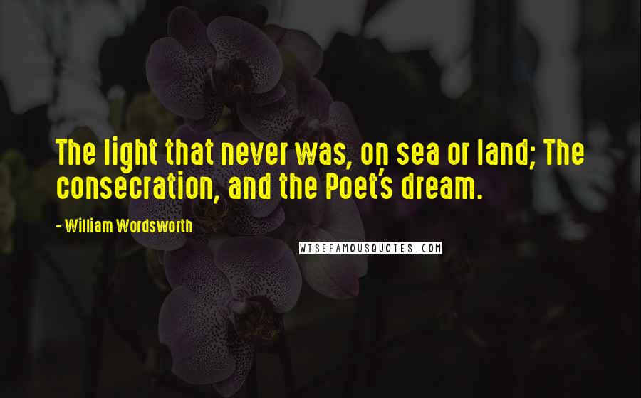 William Wordsworth Quotes: The light that never was, on sea or land; The consecration, and the Poet's dream.