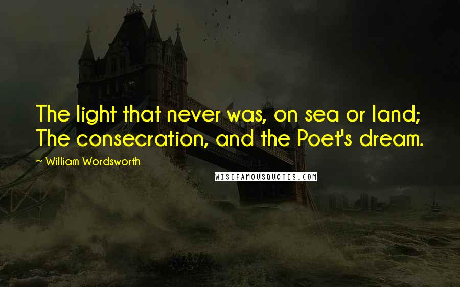 William Wordsworth Quotes: The light that never was, on sea or land; The consecration, and the Poet's dream.