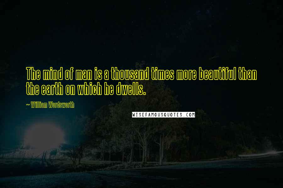 William Wordsworth Quotes: The mind of man is a thousand times more beautiful than the earth on which he dwells.