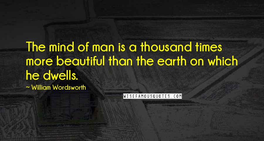 William Wordsworth Quotes: The mind of man is a thousand times more beautiful than the earth on which he dwells.