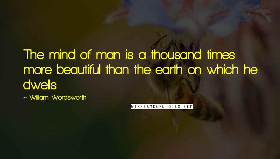 William Wordsworth Quotes: The mind of man is a thousand times more beautiful than the earth on which he dwells.