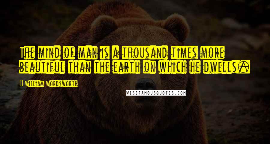 William Wordsworth Quotes: The mind of man is a thousand times more beautiful than the earth on which he dwells.