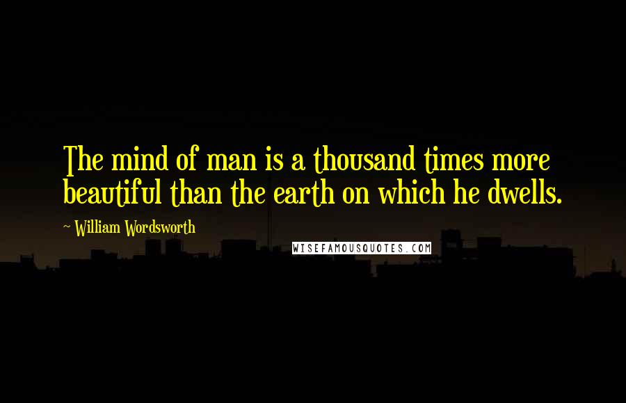 William Wordsworth Quotes: The mind of man is a thousand times more beautiful than the earth on which he dwells.