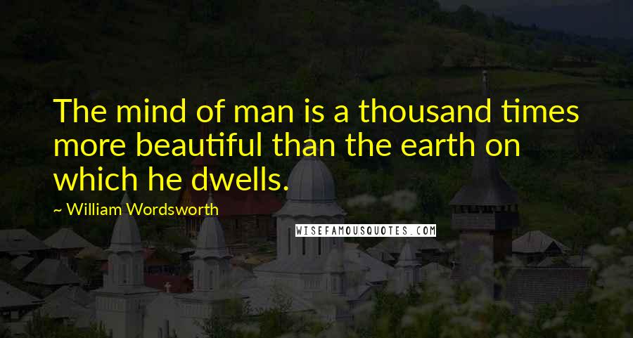 William Wordsworth Quotes: The mind of man is a thousand times more beautiful than the earth on which he dwells.