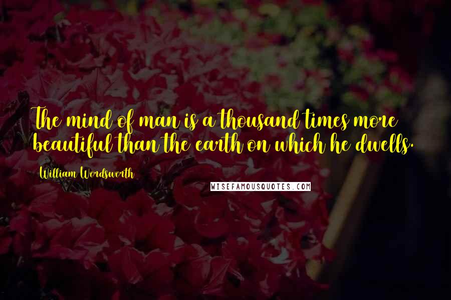 William Wordsworth Quotes: The mind of man is a thousand times more beautiful than the earth on which he dwells.