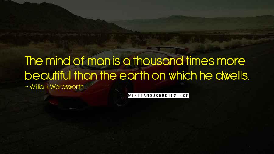 William Wordsworth Quotes: The mind of man is a thousand times more beautiful than the earth on which he dwells.