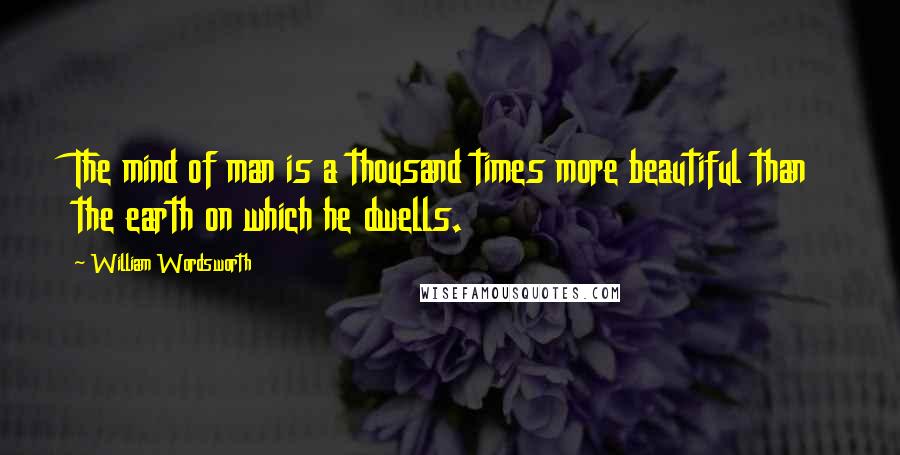 William Wordsworth Quotes: The mind of man is a thousand times more beautiful than the earth on which he dwells.