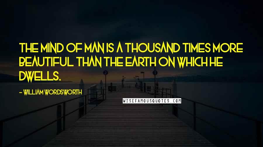 William Wordsworth Quotes: The mind of man is a thousand times more beautiful than the earth on which he dwells.