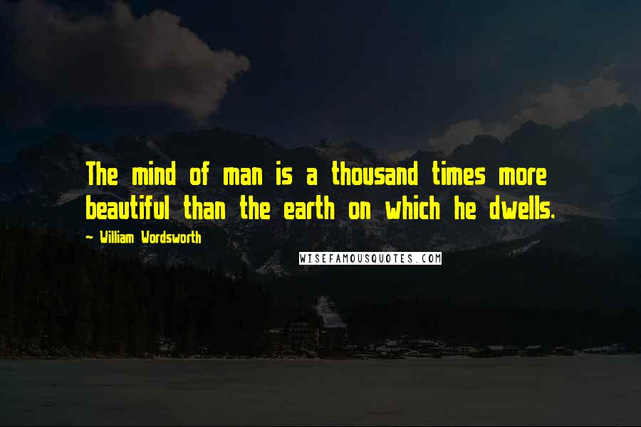 William Wordsworth Quotes: The mind of man is a thousand times more beautiful than the earth on which he dwells.