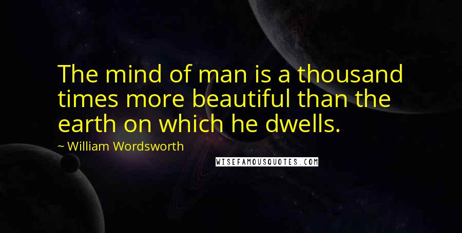 William Wordsworth Quotes: The mind of man is a thousand times more beautiful than the earth on which he dwells.