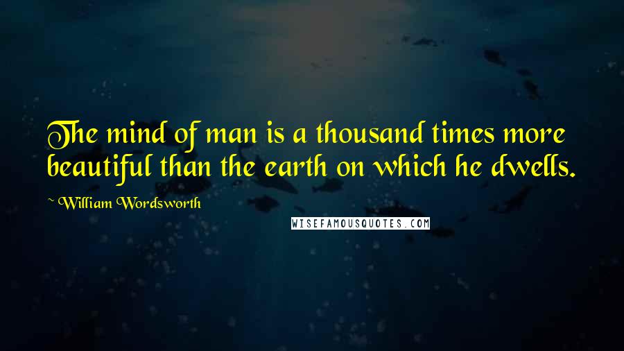 William Wordsworth Quotes: The mind of man is a thousand times more beautiful than the earth on which he dwells.