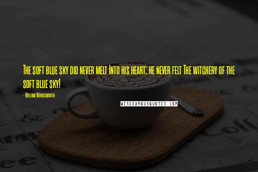 William Wordsworth Quotes: The soft blue sky did never melt Into his heart; he never felt The witchery of the soft blue sky!